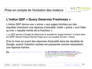 JCD Le blog L’indice QDF « Query Deserves Freshness » L’indice QDF donne une « prime » aux pages fraîches sur des requêtes cherchant une réponse d’actualité. Cette « prime » suit l’idée qu’une « requête mérite de la fraicheur ».  « Le QDF permet à Google de déterminer la quantité de "pages fraiches" à inclure dans les SERP (Search Engine Results Page) pour une requête donnée » Oseox. D'où la mise en avant des réponses d'actualité dans les résultats de Google, quand l’intention cachée est pressentie comme nécessitant une réponse fraîche.  Ex :  ville organisatrice JO 2016 Prise en compte de l’évolution des moteurs 2009 – search – Evolutions des moteurs 