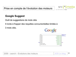 JCD Le blog Google Suggest Outil de suggestions de mots clés Il incite à frapper des requêtes concurrentielles limitée à 3 mots clés. Prise en compte de l’évolution des moteurs 2009 – search – Evolutions des moteurs 