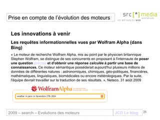 JCD Le blog Les innovations à venir Les requêtes informationnelles vues par Wolfram Alpha (dans Bing)   « Le moteur de recherche Wolfram Alpha, mis au point par le physicien britannique Stephen Wolfram, se distingue de ses concurrents en proposant à l'internaute de  poser une question  précise  et d'obtenir une réponse  calculée  à partir une base de connaissances.  Ce moteur sémantique posséderait aujourd'hui plusieurs millions de données de différentes natures : astronomiques, chimiques, géo-politiques, financières, mathématiques, linguistiques, biomédicales ou encore métérologiques. Par la suite, l'équipe devrait travailler sur la traduction de ses résultats. », Neteco, 31 août 2009 Prise en compte de l’évolution des moteurs 2009 – search – Evolutions des moteurs 