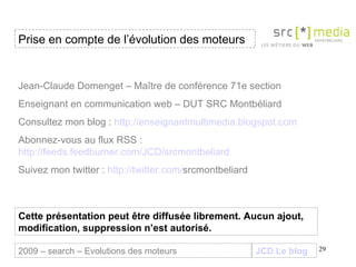 JCD Le blog Jean-Claude Domenget – Maître de conférence 71e section Enseignant en communication web – DUT SRC Montbéliard Consultez mon blog :  http://enseignantmultimedia.blogspot.com Abonnez-vous au flux RSS :  http://feeds.feedburner.com/JCD/srcmontbeliard Suivez mon twitter :  http:// twitter . com / srcmontbeliard   Cette présentation peut être diffusée librement. Aucun ajout, modification, suppression n’est autorisé. Prise en compte de l’évolution des moteurs 2009 – search – Evolutions des moteurs 