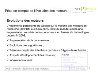 JCD Le blog Evolutions des moteurs L’hégémonie persistante de Google sur le marché des moteurs de recherche (80 PDM aux USA, 90% reste du monde) cache une augmentation sensible de la concurrence en termes de technologies depuis fin 2008. Augmentation de la concurrence ; Évolutions des algorithmes ; Prise en compte des intentions cachées = 3 types de recherche ; Axes de développement des moteurs ; Innovations à venir  Prise en compte de l’évolution des moteurs 2009 – search – Evolutions des moteurs Source :  conférence de Philippe  Yonnet  – le  référencement  responsif #  ecommerceparis  2009 