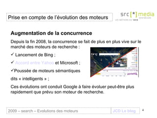 JCD Le blog Augmentation de la concurrence Depuis la fin 2008, la concurrence se fait de plus en plus vive sur le marché des moteurs de recherche : Lancement de Bing ; Accord  entre  Yahoo  et Microsoft  ; Poussée de moteurs sémantiques  dits « intelligents » ; Ces évolutions ont conduit Google à faire évoluer peut-être plus rapidement que prévu son moteur de recherche. Prise en compte de l’évolution des moteurs 2009 – search – Evolutions des moteurs 