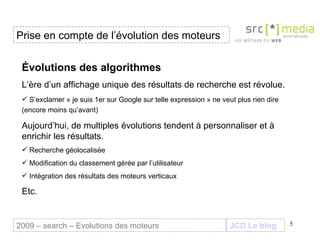 JCD Le blog Évolutions des algorithmes L’ère d’un affichage unique des résultats de recherche est révolue. S’exclamer « je suis 1er sur Google sur telle expression » ne veut plus rien dire (encore moins qu’avant) Aujourd’hui, de multiples évolutions tendent à personnaliser et à enrichir les résultats. Recherche géolocalisée  Modification du classement gérée par l’utilisateur  Intégration des résultats des moteurs verticaux Etc. Prise en compte de l’évolution des moteurs 2009 – search – Evolutions des moteurs 
