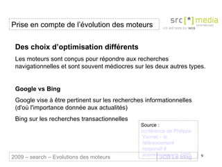 JCD Le blog Des choix d’optimisation différents Les moteurs sont conçus pour répondre aux recherches navigationnelles et sont souvent médiocres sur les deux autres types.  Google vs Bing Google vise à être pertinent sur les recherches informationnelles (d'où l'importance donnée aux actualités)  Bing sur les recherches transactionnelles Prise en compte de l’évolution des moteurs 2009 – search – Evolutions des moteurs Source :  conférence de Philippe  Yonnet  – le  référencement  responsif #  ecommerceparis  2009 