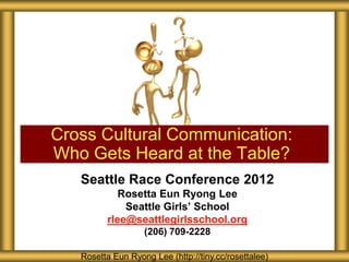 Cross Cultural Communication:
Who Gets Heard at the Table?
   Seattle Race Conference 2012
            Rosetta Eun Ryong Lee
             Seattle Girls’ School
         rlee@seattlegirlsschool.org
                   (206) 709-2228

   Rosetta Eun Ryong Lee (http://tiny.cc/rosettalee)
 