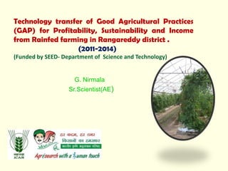 Technology transfer of Good Agricultural Practices
(GAP) for Profitability, Sustainability and Income
from Rainfed farming in Rangareddy district .
(2011-2014)
(Funded by SEED- Department of Science and Technology)
G. Nirmala
Sr.Scientist(AE)
 