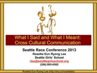 Seattle Race Conference 2013
Rosetta Eun Ryong Lee
Seattle Girls’ School
rlee@seattlegirlsschool.org
(206) 805-6562
What I Said and What I Meant:
Cross Cultural Communication
Rosetta Eun Ryong Lee (http://tiny.cc/rosettalee)
 