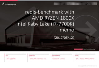 redis-benchmark with
AMD RYZEN 1800X
Intel Kaby Lake (i7-7700K)
memo
(2017/05/12)
2017/05/06 SAKURA Internet, Inc. Research Center. SR / Naoto MATSUMOTO
(C) Copyright 1996-2017 SAKURA Internet Inc
 