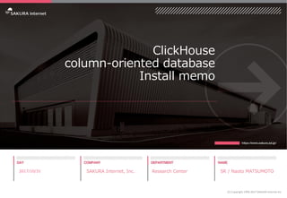 ClickHouse
column-oriented database
Install memo
2017/10/31 SAKURA Internet, Inc. Research Center SR / Naoto MATSUMOTO
(C) Copyright 1996-2017 SAKURA Internet Inc
 