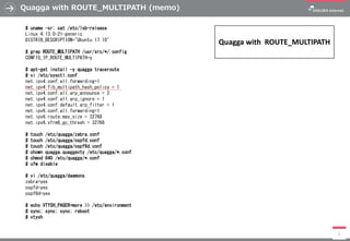 Quagga with ROUTE_MULTIPATH (memo)
2
# uname -sr; cat /etc/lsb-release
Linux 4.13.0-21-generic
DISTRIB_DESCRIPTION="Ubuntu 17.10"
# grep ROUTE_MULTIPATH /usr/src/*/.config
CONFIG_IP_ROUTE_MULTIPATH=y
# apt-get install -y quagga traceroute
# vi /etc/sysctl.conf
net.ipv4.conf.all.forwarding=1
net.ipv4.fib_multipath_hash_policy = 1
net.ipv4.conf.all.arp_announce = 2
net.ipv4.conf.all.arp_ignore = 1
net.ipv4.conf.default.arp_filter = 1
net.ipv6.conf.all.forwarding=1
net.ipv6.route.max_size = 32768
net.ipv6.xfrm6_gc_thresh = 32768
# touch /etc/quagga/zebra.conf
# touch /etc/quagga/ospfd.conf
# touch /etc/quagga/ospf6d.conf
# chown quagga.quaggavty /etc/quagga/*.conf
# chmod 640 /etc/quagga/*.conf
# ufw disable
# vi /etc/quagga/daemons
zebra=yes
ospfd=yes
ospf6d=yes
# echo VTYSH_PAGER=more >> /etc/environment
# sync; sync; sync; reboot
# vtysh
Quagga with ROUTE_MULTIPATH
 