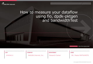 How to measure your dataflow
using fio, dpdk-pktgen
and bandwidthTest
2018/04/12 SAKURA Internet, Inc. Research Center SR / Naoto MATSUMOTO
(C) Copyright 1996-2018 SAKURA Internet Inc
 