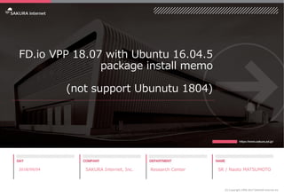 FD.io VPP 18.07 with Ubuntu 16.04.5
package install memo
(not support Ubunutu 1804)
2018/09/04 SAKURA Internet, Inc. Research Center SR / Naoto MATSUMOTO
(C) Copyright 1996-2017 SAKURA Internet Inc
 
