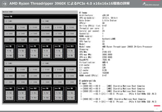 AMD Ryzen Threadripper 3960X によるPCIe 4.0 x16x16x16環境の詳解
1
# lscpu
Architecture: x86_64
CPU op-mode(s): 32-bit, 64-bit
Byte Order: Little Endian
CPU(s): 48
On-line CPU(s) list: 0-47
Thread(s) per core: 2
Core(s) per socket: 24
Socket(s): 1
NUMA node(s): 1
Vendor ID: AuthenticAMD
CPU family: 23
Model: 49
Model name: AMD Ryzen Threadripper 3960X 24-Core Processor
Stepping: 0
CPU MHz: 2199.072
CPU max MHz: 3800.0000
CPU min MHz: 2200.0000
BogoMIPS: 7585.46
Virtualization: AMD-V
L1d cache: 32K
L1i cache: 32K
L2 cache: 512K
L3 cache: 16384K
NUMA node0 CPU(s): 0-47
# update-pciids
# lspci –tv
-+-[0000:60]-+-00.0 ... [AMD] Starship/Matisse Root Complex
+-[0000:40]-+-00.0 ... [AMD] Starship/Matisse Root Complex
+-[0000:20]-+-00.0 ... [AMD] Starship/Matisse Root Complex
| +-03.1-[21]----00.0 Phison ... (PCIe 4.0x4 NVMe SSD /M.2)
|
+-[0000:00]-+-00.0 ... [AMD] Starship/Matisse Root Complex
+-01.1-[01]----00.0 Phison ... (PCIe 4.0x4 NVMe SSD /M.2)
 
