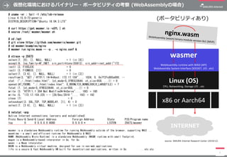 仮想化環境におけるバイナリー・ポータビリティの考察 (WebAssemblyの場合)
1
# uname -sr ; tail -1 /etc/lsb-release
Linux 4.15.0-72-generic
DISTRIB_DESCRIPTION="Ubuntu 18.04.3 LTS"
# curl https://get.wasmer.io -sSfL | sh
# source /root/.wasmer/wasmer.sh
# cd /opt
# git clone https://github.com/wasmerio/wasmer.git
# cd wasmer/examples/nginx
# wasmer run nginx.wasm -- -p . -c nginx.conf &
# strace -p 25673
select(7, [6], [], NULL, NULL) = 1 (in [6])
accept(6, {sa_family=AF_INET, sin_port=htons(55813), sin_addr=inet_addr("172...
ioctl (3, FIOCLEX) = 0
ioctl (3, FIONBIO, [1]) = 0
select(7, [3 6], [], NULL, NULL) = 1 (in [3])
recvfrom(3, "GET / HTTP/1.1¥r¥nHost: 172.17.159"..., 1024, 0, 0x7f2fc805a000, …
stat ("././html/index.html", {st_mode=S_IFREG|0644, st_size=958, ...}) = 0
openat(AT_FDCWD, "././html/index.html", O_RDONLY|O_NONBLOCK|O_LARGEFILE) = 7
fstat (7, {st_mode=S_IFREG|0644, st_size=958, ...}) = 0
write (3, "HTTP/1.1 304 Not Modified¥r¥nServe"..., 180) = 180
write (5, "172.17.159.225 - - [28/Dec/2019:"..., 192) = 192
close (7) = 0
setsockopt(3, SOL_TCP, TCP_NODELAY, [1], 4) = 0
select(7, [3 6], [], NULL, NULL) = 1 (in [3])
# netstat -anp
Active Internet connections (servers and established)
Proto Recv-Q Send-Q Local Address Foreign Address State PID/Program name
tcp 0 0 0.0.0.0:8080 0.0.0.0:* LISTEN 25673/wasmer
wasmer
WebAssembly runtime with WASI (API)
WebAssembly System Interface (SOCKET, I/O ..etc)
Linux (OS)
CPU, Networking, Storage I/O …etc
INTERNET
(ポータビリティあり)
source: SAKURA Internet Research Center (2019/12)
x86 or Aarch64
wasmer is a standalone WebAssembly runtime for running WebAssembly outside of the browser, supporting WASI ...
wasmtime - a small and efficient runtime for WebAssembly & WASI
WAMR (WebAssembly Micro Runtime) is a standalone WebAssembly (WASM) runtime with small footprint.
wagon is a WebAssembly-based interpreter in Go, for Go.
wasmi - a Wasm interpreter.
WAVM is a WebAssembly virtual machine, designed for use in non-web applications.
life is a secure & fast WebAssembly VM built for decentralized applications, written in Go. ...etc etc
 