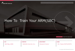 How To Train Your ARM(SBC)
6th May, 2020 SAKURA Internet, Inc. Research Center SR / Naoto MATSUMOTO
(C) Copyright 1996-2020 SAKURA Internet Inc
 