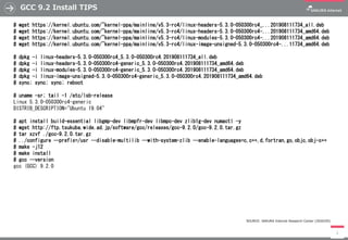 GCC 9.2 Install TIPS
3
# wget https://kernel.ubuntu.com/~kernel-ppa/mainline/v5.3-rc4/linux-headers-5.3.0-050300rc4_...201908111734_all.deb
# wget https://kernel.ubuntu.com/~kernel-ppa/mainline/v5.3-rc4/linux-headers-5.3.0-050300rc4-...201908111734_amd64.deb
# wget https://kernel.ubuntu.com/~kernel-ppa/mainline/v5.3-rc4/linux-modules-5.3.0-050300rc4-...201908111734_amd64.deb
# wget https://kernel.ubuntu.com/~kernel-ppa/mainline/v5.3-rc4/linux-image-unsigned-5.3.0-050300rc4-...11734_amd64.deb
# dpkg -i linux-headers-5.3.0-050300rc4_5.3.0-050300rc4.201908111734_all.deb
# dpkg -i linux-headers-5.3.0-050300rc4-generic_5.3.0-050300rc4.201908111734_amd64.deb
# dpkg -i linux-modules-5.3.0-050300rc4-generic_5.3.0-050300rc4.201908111734_amd64.deb
# dpkg -i linux-image-unsigned-5.3.0-050300rc4-generic_5.3.0-050300rc4.201908111734_amd64.deb
# sync; sync; sync; reboot
# uname -sr; tail -1 /etc/lsb-release
Linux 5.3.0-050300rc4-generic
DISTRIB_DESCRIPTION="Ubuntu 19.04"
# apt install build-essential libgmp-dev libmpfr-dev libmpc-dev zlib1g-dev numactl -y
# wget http://ftp.tsukuba.wide.ad.jp/software/gcc/releases/gcc-9.2.0/gcc-9.2.0.tar.gz
# tar xzvf ./gcc-9.2.0.tar.gz
# ../configure --prefix=/usr --disable-multilib --with-system-zlib --enable-languages=c,c++,d,fortran,go,objc,obj-c++
# make -j12
# make install
# gcc --version
gcc (GCC) 9.2.0
SOURCE: SAKURA Internet Research Center (2020/05)
 