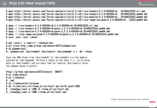 PCIe P2P DMA Install TIPS
4
# wget https://kernel.ubuntu.com/~kernel-ppa/mainline/v5.2-rc6/linux-headers-5.2.0-050200rc6...201906222033_all.deb
# wget https://kernel.ubuntu.com/~kernel-ppa/mainline/v5.2-rc6/linux-headers-5.2.0-050200rc6...201906222033_amd64.deb
# wget https://kernel.ubuntu.com/~kernel-ppa/mainline/v5.2-rc6/linux-modules-5.2.0-050200rc6...201906222033_amd64.deb
# wget https://kernel.ubuntu.com/~kernel-ppa/mainline/v5.2-rc6/linux-image-unsigned-5.2.0-050200rc6...22033_amd64.deb
# dpkg -i linux-headers-5.2.0-050200rc6_5.2.0-050200rc6.201906222033_all.deb
# dpkg -i linux-headers-5.2.0-050200rc6-generic_5.2.0-050200rc6.201906222033_amd64.deb
# dpkg -i linux-modules-5.2.0-050200rc6-generic_5.2.0-050200rc6.201906222033_amd64.deb
# dpkg -i linux-image-unsigned-5.2.0-050200rc6-generic_5.2.0-050200rc6.201906222033_amd64.deb
# sync; sync; sync; reboot
# apt install -y nvme-cli libbobcat-dev
# git clone http://www.github.com/sbates130272/p2pmem-test
# cd p2pmem-test/
# ./p2pmem-test /dev/nvme0n1 /dev/nvme1n1 /dev/p2pmem0 -s 1 -4k --check
Copy one 4KB chunk from /dev/nvme0n1 to /dev/nvme0n1 via the memory
exposed by /dev/p2pmem0. Perform a check on the data (i.e. write know
data to /dev/nvme0n1 and validate that by reading /dev/nvme1n1 after
the p2pmem based transfer).
https://github.com/sbates130272/donard (DRAFT)
# cd /nvme_donard
# cd /libdonard
# ./waf
# cd /libdonard/build/speed
# dd if=/dev/zero of=/<nvme_drive>/test1.dat bs=1K count=100K
# ./nvme2gpu_read -b 128M -D /<nvme_drive>/test1.dat
# ./nvme2gpu_read -b 128M =/<nvme_drive>/test1.dat
SOURCE: SAKURA Internet Research Center (2020/05)
 