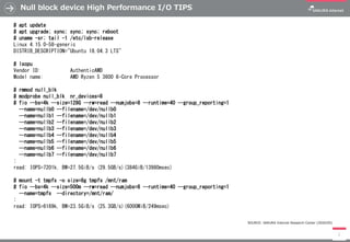 Null block device High Performance I/O TIPS
7
# apt update
# apt upgrade; sync; sync; sync; reboot
# uname -sr; tail -1 /etc/lsb-release
Linux 4.15.0-58-generic
DISTRIB_DESCRIPTION="Ubuntu 18.04.3 LTS"
# lscpu
Vendor ID: AuthenticAMD
Model name: AMD Ryzen 5 3600 6-Core Processor
# rmmod null_blk
# modprobe null_blk nr_devices=8
# fio --bs=4k --size=128G --rw=read --numjobs=8 --runtime=40 --group_reporting=1
--name=nullb0 --filename=/dev/nullb0
--name=nullb1 --filename=/dev/nullb1
--name=nullb2 --filename=/dev/nullb2
--name=nullb3 --filename=/dev/nullb3
--name=nullb4 --filename=/dev/nullb4
--name=nullb5 --filename=/dev/nullb5
--name=nullb6 --filename=/dev/nullb6
--name=nullb7 --filename=/dev/nullb7
:
read: IOPS=7201k, BW=27.5GiB/s (29.5GB/s)(384GiB/13980msec)
# mount -t tmpfs -o size=8g tmpfs /mnt/ram
# fio --bs=4k --size=500m --rw=read --numjobs=8 --runtime=40 --group_reporting=1
--name=tmpfs --directory=/mnt/ram/
:
read: IOPS=6169k, BW=23.5GiB/s (25.3GB/s)(6000MiB/249msec)
SOURCE: SAKURA Internet Research Center (2020/05)
 