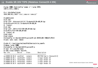 Enable SR-IOV TIPS (Melalnox ConnectX-4 EN)
2
# grep IOMMU /boot/config-`uname -r` | grep INTEL
CONFIG_INTEL_IOMMU=y
# vi /etc/default/grub
GRUB_CMDLINE_LINUX="intel_iommu=on iommu=pt"
# update-grub
# cd /opt
# tar xzvf ./mlnx-en-4.4-2.0.7.0-ubuntu16.04-x86_64.tgz
# cd mlnx-en-4.4-2.0.7.0-ubuntu16.04-x86_64
# ./install
# cd /opt
# tar xzvf ./mft-4.10.0-104-x86_64-deb.tgz
# cd mft-4.10.0-104-x86_64-deb
# ./install.sh
# mst start
# mst status
# mlxconfig -d /dev/mst/mt4115_pciconf0 set SRIOV_EN=1 NUM_OF_VFS=4
# sync; sync; sync; reboot
# echo 4 > /sys/class/net/enp101s0/device/sriov_numvfs
# dmesg | grep IOMMU
# mlxconfig -d /dev/mst/mt4115_pciconf0 q
# lspci -D | grep Mellanox
# lshw -class network -businfo
Bus info Device Class Description
========================================================
pci@0000:65:00.0 enp101s0 network MT27700 Family [ConnectX-4]
pci@0000:65:00.1 enp101s0f1 network Illegal Vendor ID
pci@0000:65:00.2 enp101s0f2 network Illegal Vendor ID
pci@0000:65:00.3 enp101s0f3 network Illegal Vendor ID
pci@0000:65:00.4 enp101s0f4 network Illegal Vendor ID
SOURCE: SAKURA Internet Research Center (2020/05)
 