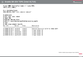 Enable SR-IOV TIPS (Intel XL710)
3
# grep IOMMU /boot/config-`uname -r` | grep INTEL
CONFIG_INTEL_IOMMU=y
# vi /etc/default/grub
GRUB_CMDLINE_LINUX="intel_iommu=on iommu=pt"
# update-grub
# sync; sync; sync; reboot
# rmmod i40e
# modprobe i40e max_vfs=4
# echo 4 > /sys/class/net/enp101s0/device/sriov_numvfs
# lscpi
# lshw -class network -businfo
Bus info Device Class Description
========================================================
pci@0000:65:00.0 enp101s0 network Ethernet Controller XL710 for 40GbE QSFP+
pci@0000:65:02.0 enp101s2 network Illegal Vendor ID
pci@0000:65:02.1 enp101s2f1 network Illegal Vendor ID
pci@0000:65:02.2 enp101s2f2 network Illegal Vendor ID
pci@0000:65:02.3 enp101s2f3 network Illegal Vendor ID
SOURCE: SAKURA Internet Research Center (2020/05)
 