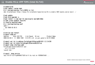 Enable FD.io VPP TIPS (Intel XL710)
7
# update-grub
# apt remove --purge vpp*
# vi /etc/apt/sources.list.d/99fd.io.list
deb [trusted=yes] https://nexus.fd.io/content/repositories/fd.io.stable.1807.ubuntu.xenial.main/ ./
# apt update
# apt dist-upgrade -y
# apt install -y vpp vpp-lib vpp-plugins vpp-dpdk-dkms
# lshw -class network -businfo
# ifconfig enp101s0 down
# vi /etc/vpp/startup.conf
dpdk {
dev 0000:65:00.0
}
# service vpp restart
# vppctl show pci
Address Sock VID:PID Link Speed Driver Product Name
0000:65:00.0 0 8086:1584 8.0 GT/s x8 uio_pci_generic XL710 40GbE
# vppctl set int ip address FortyGigabitEthernet65/0/0 1.2.3.4/24
# vppctl set int state FortyGigabitEthernet65/0/0 up
# vppctl show interface addr
FortyGigabitEthernet65/0/0 (up):
L3 1.2.3.4/24
local0 (dn):
# vppctl show version
vpp v18.07-rc2~6-gdb6d6b3~b28 built by root on 10268b67c8b1 ...
SOURCE: SAKURA Internet Research Center (2020/05)
 