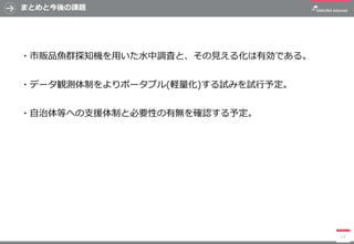 まとめと今後の課題
・市販品魚群探知機を用いた水中調査と、その見える化は有効である。
・データ観測体制をよりポータブル(軽量化)する試みを試行予定。
・自治体等への支援体制と必要性の有無を確認する予定。
13
 
