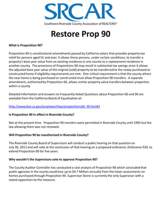 Restore Prop 90
What is Proposition 90?
Proposition 90 is constitutional amendments passed by California voters that provides property tax
relief for persons aged 55 and over. It allows these persons, under certain conditions, to transfer a
property's base year value from an existing residence in one county to a replacement residence in
another county. The provisions of Propositions 90 may result in substantial tax savings since it allows
the adjusted base year value of the original (sold) property to be transferred to the newly purchased or
constructed home if eligibility requirements are met. One critical requirement is that the county where
the new home is being purchased or constructed must allow Proposition 90 transfers. A separate
amendment, authorized by Proposition 60, allows similar property value transfers between properties
within a county.
Detailed information and answers to Frequently Asked Questions about Proposition 60 and 90 are
available from the California Board of Equalization at:
http://www.boe.ca.gov/proptaxes/faqs/propositions60_90.htm#1
Is Proposition 90 in effect in Riverside County?
Not at the present time. Proposition 90 transfers were permitted in Riverside County until 1995 but the
law allowing them was not renewed.
Will Proposition 90 be reauthorized in Riverside County?
The Riverside County Board of Supervisors will conduct a public hearing on that question on
July 30, 2013 and will vote at the conclusion of that hearing on a proposed ordinance, Ordinance 920, to
extend Proposition 90 for five years.
Why wouldn’t the Supervisors vote to approve Proposition 90?
The County Auditor Controller has conducted a cost analysis of Proposition 90 which concluded that
public agencies in the county could lose up to $4.7 Million annually from the lower assessments on
homes purchased through Proposition 90. Supervisor Stone is currently the only Supervisor with a
stated opposition to the measure.
 
