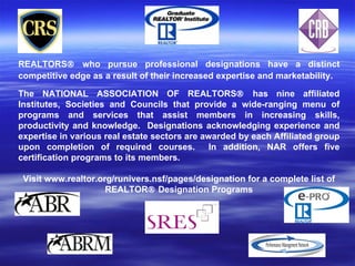 REALTORS® who pursue professional designations have a distinct
competitive edge as a result of their increased expertise and marketability.

The NATIONAL ASSOCIATION OF REALTORS® has nine affiliated
Institutes, Societies and Councils that provide a wide-ranging menu of
programs and services that assist members in increasing skills,
productivity and knowledge. Designations acknowledging experience and
expertise in various real estate sectors are awarded by each Affiliated group
upon completion of required courses.           In addition, NAR offers five
certification programs to its members.

 Visit www.realtor.org/runivers.nsf/pages/designation for a complete list of
                     REALTOR® Designation Programs
 