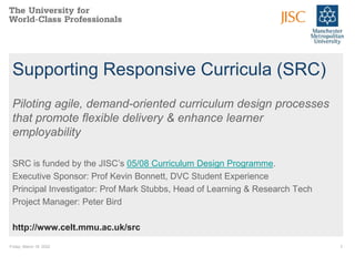 Friday, March 18, 2022 1
Supporting Responsive Curricula (SRC)
Piloting agile, demand-oriented curriculum design processes
that promote flexible delivery & enhance learner
employability
SRC is funded by the JISC’s 05/08 Curriculum Design Programme.
Executive Sponsor: Prof Kevin Bonnett, DVC Student Experience
Principal Investigator: Prof Mark Stubbs, Head of Learning & Research Tech
Project Manager: Peter Bird
http://www.celt.mmu.ac.uk/src
 