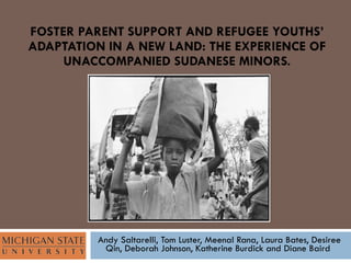 FOSTER PARENT SUPPORT AND REFUGEE YOUTHS’ ADAPTATION IN A NEW LAND: THE EXPERIENCE OF UNACCOMPANIED SUDANESE MINORS. Andy Saltarelli, Tom Luster, Meenal Rana, Laura Bates, Desiree Qin, Deborah Johnson, Katherine Burdick and Diane Baird  