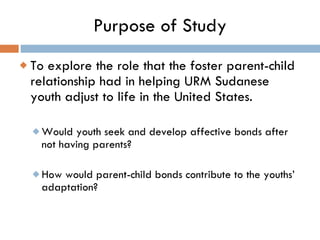 Purpose of Study <ul><li>To explore the role that the foster parent-child relationship had in helping URM Sudanese youth a...