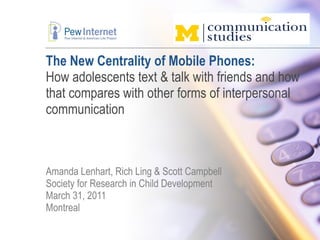 The New Centrality of Mobile Phones: How adolescents text & talk with friends and how that compares with other forms of interpersonal communication Amanda Lenhart, Rich Ling & Scott Campbell Society for Research in Child Development March 31, 2011 Montreal  