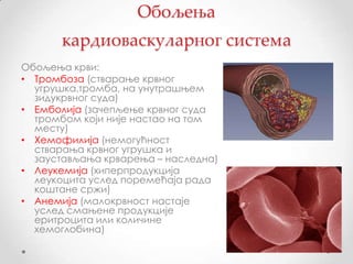 Обољења
       кардиоваскуларног система
Обољења крви:
• Тромбоза (стварање крвног
  угрушка,тромба, на унутрашњем
  зидукрвног суда)
• Емболија (зачепљење крвног суда
  тромбом који није настао на том
  месту)
• Хемофилија (немогућност
  стварања крвног угрушка и
  заустављања крварења – наследна)
• Леукемија (хиперпродукција
  леукоцита услед поремећаја рада
  коштане сржи)
• Анемија (малокрвност настаје
  услед смањене продукције
  еритроцита или количине
  хемоглобина)
 