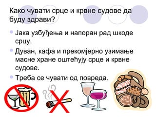 Како чувати срце и крвне судове да
буду здрави?
 Јака

узбуђења и напоран рад шкоде
срцу.
 Дуван, кафа и прекомјерно узимање
масне хране оштећују срце и крвне
судове.
 Треба се чувати од повреда.

 