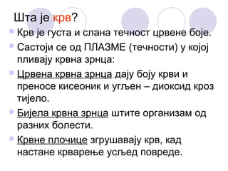 Шта је крв?
 Крв

је густа и слана течност црвене боје.
 Састоји се од ПЛАЗМЕ (течности) у којој
пливају крвна зрнца:
 Црвена крвна зрнца дају боју крви и
преносе кисеоник и угљен – диоксид кроз
тијело.
 Бијела крвна зрнца штите организам од
разних болести.
 Крвне плочице згрушавају крв, кад
настане крварење усљед повреде.

 