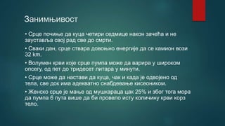 Занимњивост
• Срце почиње да куца четири седмице након зачећа и не
зауставља свој рад све до смрти.
• Сваки дан, срце ствара довоњно енергије да се камион вози
32 km.
• Волумен крви које срце пумпа може да варира у широком
опсегу, од пет до тридесет литара у минути.
• Срце може да настави да куца, чак и када је одвојено од
тела, све док има адекватно снабдевање кисеоником.
• Женско срце је мање од мушкараца цак 25% и због тога мора
да пумпа 6 пута више да би провело исту количину крви корз
тело.
 