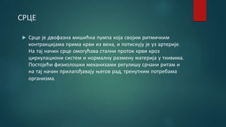 СРЦЕ
 Срце је двофазна мишићна пумпа која својим ритмичким
контракцијама прима крви из вена, и потискују је уз артерије.
На тај начин срце омогућава стални проток крви кроз
циркулациони систем и нормалну размену материја у ткивима.
Постојећи физиолошки механизами регулишу срчани ритам и
на тај начин прилагођавају његов рад, тренутним потребама
организма.
 