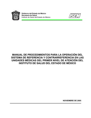 Gobierno del Estado de México
       Secretaría de Salud
       Instituto de Salud del Estado de México




 MANUAL DE PROCEDIMIENTOS PARA LA OPERACIÓN DEL
SISTEMA DE REFERENCIA Y CONTRARREFERENCIA EN LAS
UNIDADES MÉDICAS DEL PRIMER NIVEL DE ATENCIÓN DEL
     INSTITUTO DE SALUD DEL ESTADO DE MÉXICO




                                                 NOVIEMBRE DE 2005
 