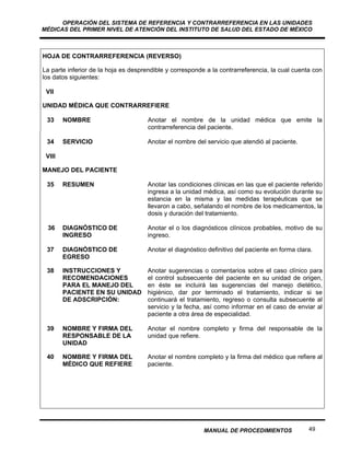 OPERACIÓN DEL SISTEMA DE REFERENCIA Y CONTRARREFERENCIA EN LAS UNIDADES
MÉDICAS DEL PRIMER NIVEL DE ATENCIÓN DEL INSTITUTO DE SALUD DEL ESTADO DE MÉXICO



HOJA DE CONTRARREFERENCIA (REVERSO)

La parte inferior de la hoja es desprendible y corresponde a la contrarreferencia, la cual cuenta con
los datos siguientes:

 VII

UNIDAD MÉDICA QUE CONTRARREFIERE

 33     NOMBRE                        Anotar el nombre de la unidad médica que emite la
                                      contrarreferencia del paciente.

 34     SERVICIO                      Anotar el nombre del servicio que atendió al paciente.

 VIII

MANEJO DEL PACIENTE

 35     RESUMEN                       Anotar las condiciones clínicas en las que el paciente referido
                                      ingresa a la unidad médica, así como su evolución durante su
                                      estancia en la misma y las medidas terapéuticas que se
                                      llevaron a cabo, señalando el nombre de los medicamentos, la
                                      dosis y duración del tratamiento.

 36     DIAGNÓSTICO DE                Anotar el o los diagnósticos clínicos probables, motivo de su
        INGRESO                       ingreso.

 37     DIAGNÓSTICO DE                Anotar el diagnóstico definitivo del paciente en forma clara.
        EGRESO

 38     INSTRUCCIONES Y               Anotar sugerencias o comentarios sobre el caso clínico para
        RECOMENDACIONES               el control subsecuente del paciente en su unidad de origen,
        PARA EL MANEJO DEL            en éste se incluirá las sugerencias del manejo dietético,
        PACIENTE EN SU UNIDAD         higiénico, dar por terminado el tratamiento, indicar si se
        DE ADSCRIPCIÓN:               continuará el tratamiento, regreso o consulta subsecuente al
                                      servicio y la fecha, así como informar en el caso de enviar al
                                      paciente a otra área de especialidad.

 39     NOMBRE Y FIRMA DEL            Anotar el nombre completo y firma del responsable de la
        RESPONSABLE DE LA             unidad que refiere.
        UNIDAD

 40     NOMBRE Y FIRMA DEL            Anotar el nombre completo y la firma del médico que refiere al
        MÉDICO QUE REFIERE            paciente.




                                                          MANUAL DE PROCEDIMIENTOS               49
 