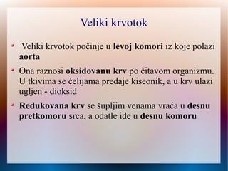Veliki krvotok
Veliki krvotok počinje u levoj komori iz koje polazi
aorta
Ona raznosi oksidovanu krv po čitavom organizmu.
U tkivima se ćelijama predaje kiseonik, a u krv ulazi
ugljen - dioksid
Redukovana krv se šupljim venamašupljim venama vraća u desnu
pretkomoru srca, a odatle ide u desnu komoru
 