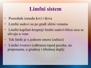 Limfni sistem
Posrednik između krvi i tkiva
Limfni sudovi su po građi slični venama
Limfni kapilari-krupniji limfni sudovi-blizu srca se
ulivaju u vene
Tok limfe je u jednom smeru (zalisci)
Limfni čvorovi (odbrana): ispod pazuha, na
preponama, u grudnoj i trbušnoj duplji
 