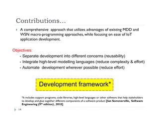 Contributions…
14
 A comprehensive approach that utilizes advantages of existing MDD and
WSN macro-programming approaches, while focusing on ease of IoT
application development.
*It includes support programs, code libraries, high-level languages or other software that help stakeholders
to develop and glue together different components of a software product [Ian Sommerville, Software
Engineering (9th edition) , 2010].
Objectives:
 Separate development into different concerns (reusability)
 Integrate high-level modelling languages (reduce complexity & effort)
 Automate development wherever possible (reduce effort)
Development framework*
 