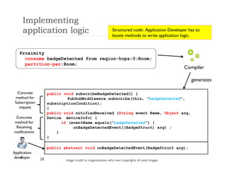 Implementing
application logic
28
Proximity
consume badgeDetected from region-hops:0:Room;
partition-per:Room;
Compiler
generates
public void subscribeBadgeDetected() {
PubSubMiddleware.subscribe(this, “badgeDetected",
subscriptionCondition);
}
public void notifiedReceived (String event Name, Object arg,
Device deviceInfo) {
if (eventName.equals(“badgeDetected”) {
onBadgeDetectedEvent((BadgeStruct) arg) ;
}
}
public abstract void onBadgeDetectedEvent(BadgeStruct arg);
Concrete
method for
Subscription
request
Concrete
method for
Receiving
notifications
Application
developer
Structured code: Application Developer has to
locate methods to write application logic.
image credit to organizations, who own copyrights of used images
 