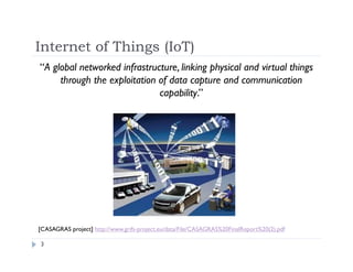 Internet of Things (IoT)
3
“A global networked infrastructure, linking physical and virtual things
through the exploitation of data capture and communication
capability.”
[CASAGRAS project] http://www.grifs-project.eu/data/File/CASAGRAS%20FinalReport%20(2).pdf
 