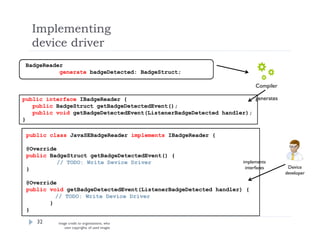 Implementing
device driver
32
public interface IBadgeReader {
public BadgeStruct getBadgeDetectedEvent();
public void getBadgeDetectedEvent(ListenerBadgeDetected handler);
}
Compiler
generates
BadgeReader
generate badgeDetected: BadgeStruct;
public class JavaSEBadgeReader implements IBadgeReader {
@Override
public BadgeStruct getBadgeDetectedEvent() {
// TODO: Write Device Driver
}
@Override
public void getBadgeDetectedEvent(ListenerBadgeDetected handler) {
// TODO: Write Device Driver
}
}
Device
developer
implements
interfaces
image credit to organizations, who
own copyrights of used images
 