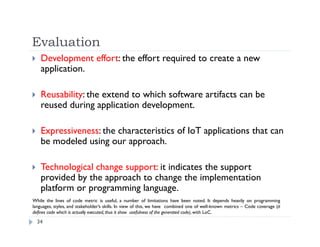 Evaluation
34
 Development effort: the effort required to create a new
application.
 Reusability: the extend to which software artifacts can be
reused during application development.
 Expressiveness: the characteristics of IoT applications that can
be modeled using our approach.
 Technological change support: it indicates the support
provided by the approach to change the implementation
platform or programming language.
While the lines of code metric is useful, a number of limitations have been noted. It depends heavily on programming
languages, styles, and stakeholder’s skills. In view of this, we have combined one of well-known metrics – Code coverage (it
defines code which is actually executed, thus it show usefulness of the generated code), with LoC.
 