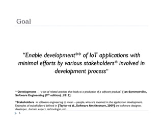 Goal
5
“Enable development** of IoT applications with
minimal efforts by various stakeholders* involved in
development process”
**Development -- “a set of related activities that leads to a production of a software product.’’ [Ian Sommerville,
Software Engineering (9th edition) , 2010]
*Stakeholders in software engineering to mean – people, who are involved in the application development.
Examples of stakeholders defined in [Taylor et al., Software Architecture, 2009] are software designer,
developer, domain expert, technologist, etc.
 
