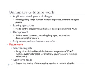 Summary & future work
52
 Application development challenges
 Heterogeneity, large number, multiple expertise, different life-cycle
phases
 Existing approaches
 Node-centric programming, database, macro programming, MDD
 Our approach
 Separation of concerns, modeling languages, automation,
development framework
 Early results: reduce development effort
 Future work
 Short term goals:
 Integration of cloud-based deployment, integration of CoAP
runtime system (targeted for small low power sensors, switches,
valves, etc.)
 Long term-goals:
 Supporting testing phase, mapping algorithm, runtime adoption
 