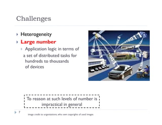 7
 Heterogeneity
 Large number
 Application logic in terms of
a set of distributed tasks for
hundreds to thousands
of devices
To reason at such levels of number is
impractical in general
image credit to organizations, who own copyrights of used images
Challenges
 