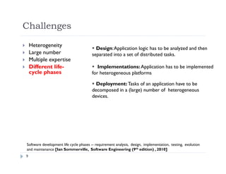 9
 Heterogeneity
 Large number
 Multiple expertise
 Different life-
cycle phases
Software development life cycle phases -- requirement analysis, design, implementation, testing, evolution
and maintenance [Ian Sommerville, Software Engineering (9th edition) , 2010]
 Design:Application logic has to be analyzed and then
separated into a set of distributed tasks.
 Implementations: Application has to be implemented
for heterogeneous platforms
 Deployment: Tasks of an application have to be
decomposed in a (large) number of heterogeneous
devices.
Challenges
 